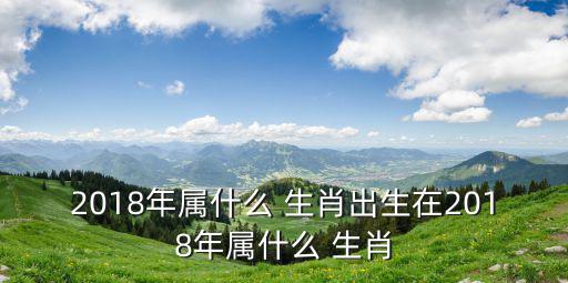 2018年屬什么 生肖出生在2018年屬什么 生肖