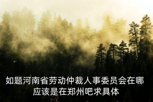 如題河南省勞動仲裁人事委員會在哪 應該是在鄭州吧求具體
