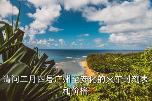 請問二月四號廣州至安化的火車時刻表和價格