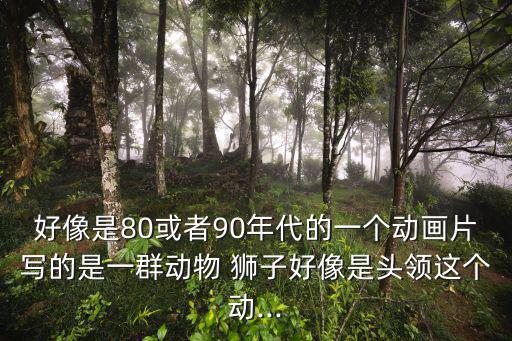 好像是80或者90年代的一個動畫片寫的是一群動物 獅子好像是頭領這個動...