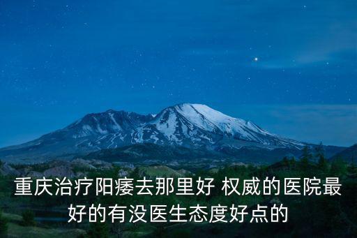 重慶治療陽痿去那里好 權威的醫院最好的有沒醫生態度好點的