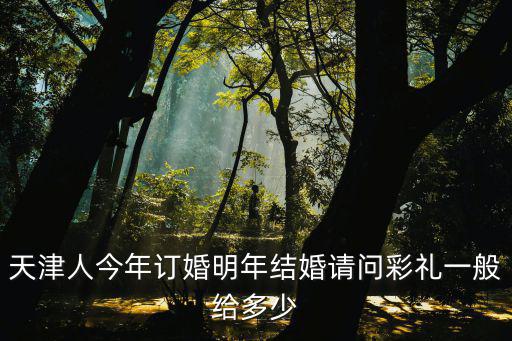 天津人今年訂婚明年結婚請問彩禮一般給多少