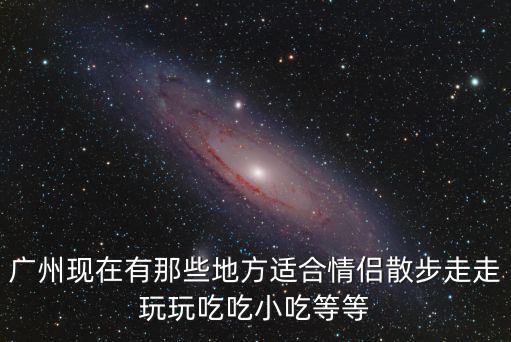 廣州現(xiàn)在有那些地方適合情侶散步走走玩玩吃吃小吃等等