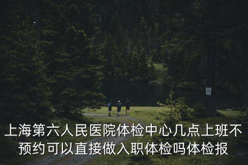 上海第六人民醫(yī)院體檢中心幾點(diǎn)上班不預(yù)約可以直接做入職體檢嗎體檢報(bào)