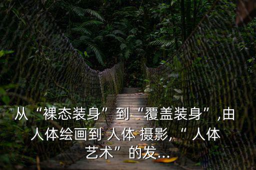 從“裸態(tài)裝身”到“覆蓋裝身”,由 人體繪畫到 人體 攝影,“ 人體 藝術”的發(fā)...