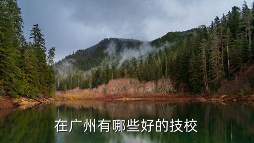 廣州市前十技校，在廣州有哪些好的技校