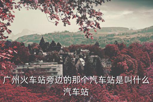 廣州火車站那個是什么客運站，廣州哪個火車站坐汽車方便