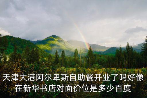 天津大港阿爾卑斯自助餐開業(yè)了嗎好像在新華書店對(duì)面價(jià)位是多少百度