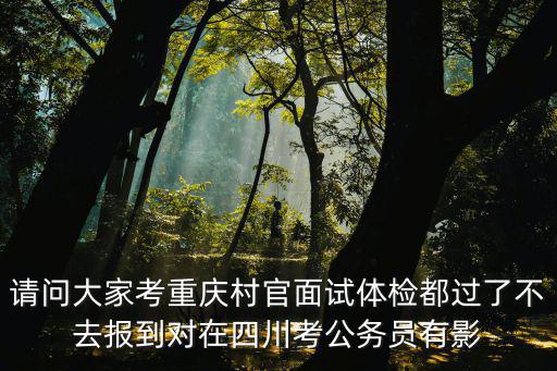 請問大家考重慶村官面試體檢都過了不去報到對在四川考公務員有影