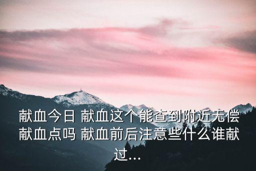 獻(xiàn)血今日 獻(xiàn)血這個(gè)能查到附近無償 獻(xiàn)血點(diǎn)嗎 獻(xiàn)血前后注意些什么誰獻(xiàn)過...