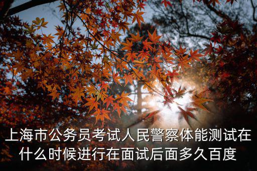 上海市公務員考試人民警察體能測試在什么時候進行在面試后面多久百度