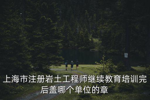 上海市注冊巖土工程師繼續(xù)教育培訓完后蓋哪個單位的章