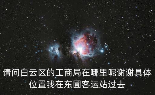 請問白云區的工商局在哪里呢謝謝具體位置我在東圃客運站過去
