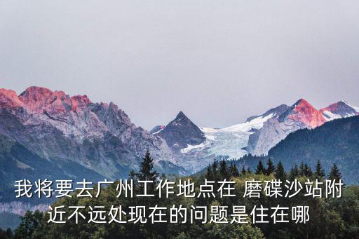 我將要去廣州工作地點在 磨碟沙站附近不遠處現在的問題是住在哪