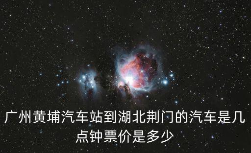 廣州黃埔汽車站到湖北荊門的汽車是幾點鐘票價是多少