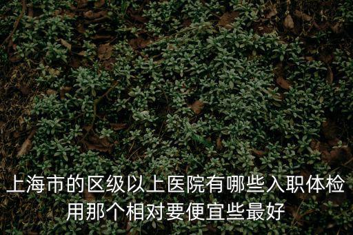 上海市的區級以上醫院有哪些入職體檢用那個相對要便宜些最好