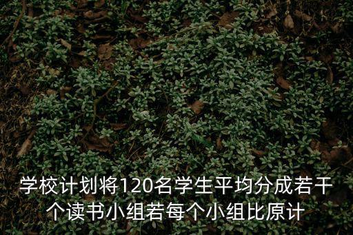 學校計劃將120名學生平均分成若干個讀書小組若每個小組比原計