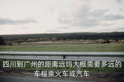 四川到廣州的距離遠嗎大概需要多遠的車程乘火車或汽車