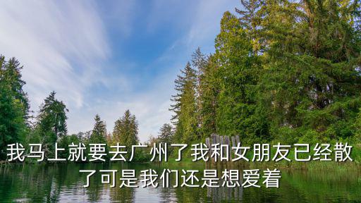 我馬上就要去廣州了我和女朋友已經散了可是我們還是想愛著