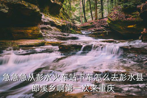 急急急從彭水火車站下車怎么去彭水縣郎溪鄉啊第一次來重慶