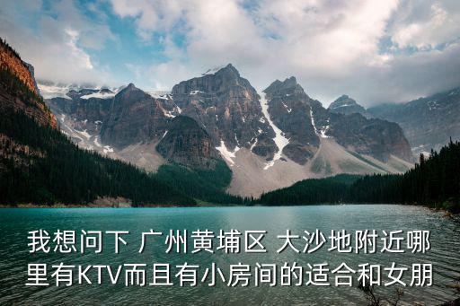 我想問(wèn)下 廣州黃埔區(qū) 大沙地附近哪里有KTV而且有小房間的適合和女朋