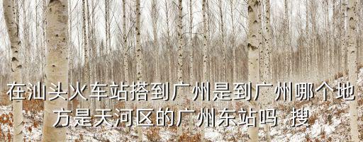 在汕頭火車站搭到廣州是到廣州哪個地方是天河區的廣州東站嗎  搜