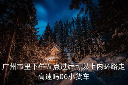 廣州市里下午五點(diǎn)過后可以上內(nèi)環(huán)路走高速嗎06小貨車