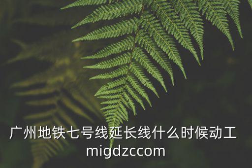 廣州地鐵七號線延長線什么時候動工 migdzccom