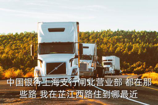 中國銀行上海支行閘北營業部 都在那些路 我在芷江西路住到哪最近