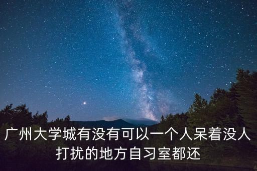 廣州大學城有沒有可以一個人呆著沒人打擾的地方自習室都還