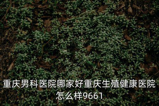 重慶男科醫院哪家好重慶生殖健康醫院怎么樣9661