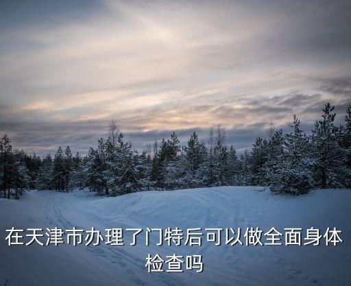 天津市門(mén)特包括各項(xiàng)檢查費(fèi)用嗎，在天津市辦理了門(mén)特后可以做全面身體檢查嗎