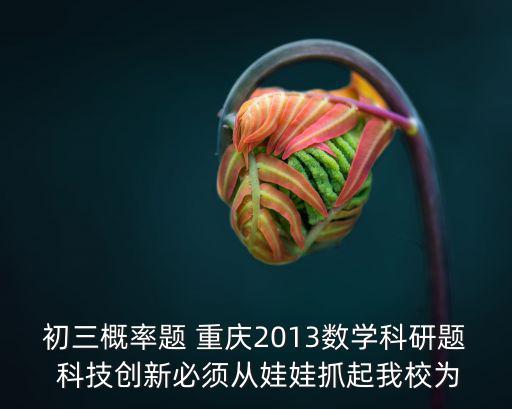 初三概率題 重慶2013數學科研題 科技創新必須從娃娃抓起我校為