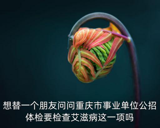 重慶市事業單位體檢細則，想替一個朋友問問重慶市事業單位公招體檢要檢查艾滋病這一項嗎
