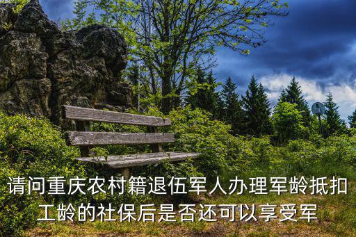 請問重慶農村籍退伍軍人辦理軍齡抵扣工齡的社保后是否還可以享受軍