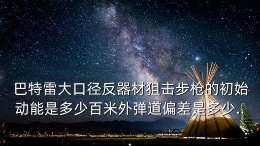  巴特雷大口徑反器材狙擊步槍的初始動能是多少百米外彈道偏差是多少...