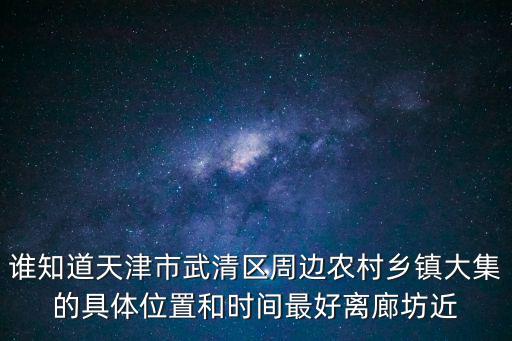 誰知道天津市武清區周邊農村鄉鎮大集的具體位置和時間最好離廊坊近