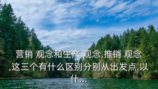 營銷 觀念和生產(chǎn) 觀念,推銷 觀念,這三個有什么區(qū)別分別從出發(fā)點,以什...