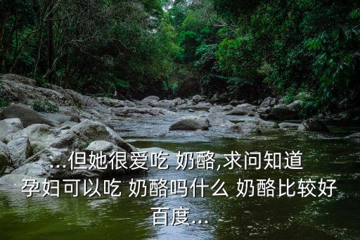 ...但她很愛吃 奶酪,求問知道 孕婦可以吃 奶酪嗎什么 奶酪比較好百度...