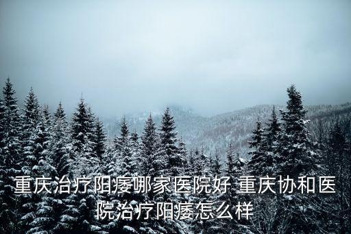 重慶治療陽痿哪家醫院好 重慶協和醫院治療陽痿怎么樣