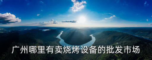 廣州哪里有賣燒烤設備的批發市場