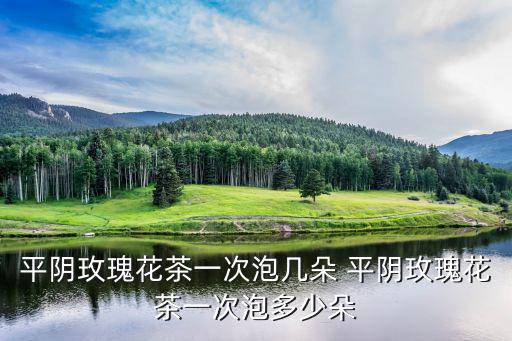 平陰玫瑰花茶一次泡幾朵 平陰玫瑰花茶一次泡多少朵