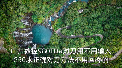 廣州980可以用g50嘛，廣州數控980TDa對刀用不用輸入G50求正確對刀方法不用回零的