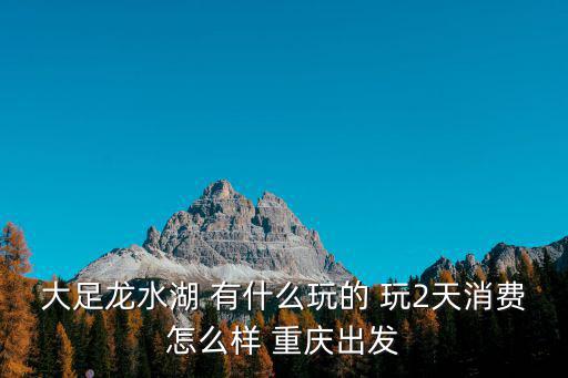 大足龍水湖 有什么玩的 玩2天消費怎么樣 重慶出發