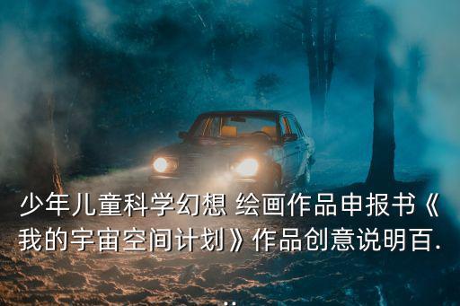 少年兒童科學幻想 繪畫作品申報書《我的宇宙空間計劃》作品創(chuàng)意說明百...