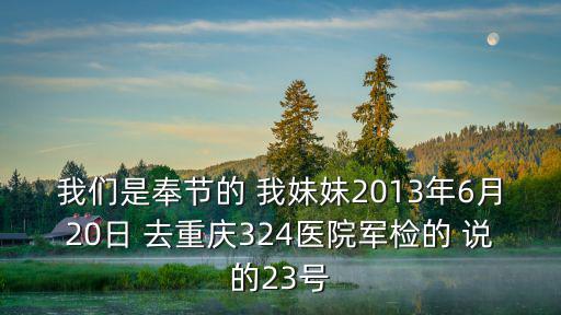 我們是奉節的 我妹妹2013年6月20日 去重慶324醫院軍檢的 說的23號