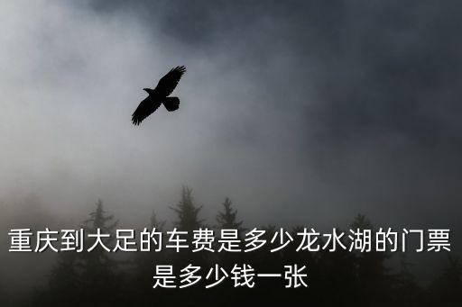 重慶到大足的車費是多少龍水湖的門票是多少錢一張