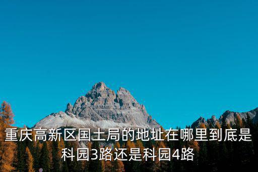 重慶高新區(qū)國土局的地址在哪里到底是科園3路還是科園4路