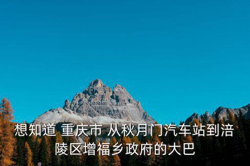重慶市涪陵區(qū)增福鄉(xiāng)團(tuán)委，想知道 重慶市 從秋月門汽車站到涪陵區(qū)增福鄉(xiāng)政府的大巴
