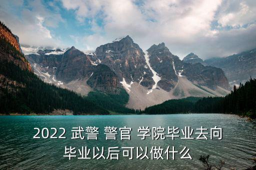 2022 武警 警官 學院畢業去向畢業以后可以做什么